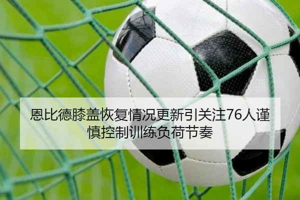 恩比德膝盖恢复情况更新引关注76人谨慎控制训练负荷节奏